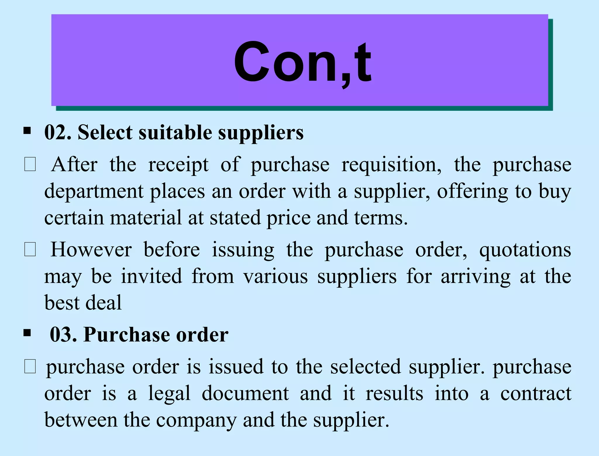  02. Select suitable suppliers
After the receipt of purchase requisition, the purchase
department places an order with a supplier, offering to buy
certain material at stated price and terms.
However before issuing the purchase order, quotations
may be invited from various suppliers for arriving at the
best deal
 03. Purchase order
purchase order is issued to the selected supplier. purchase
order is a legal document and it results into a contract
between the company and the supplier.
Con,t
 