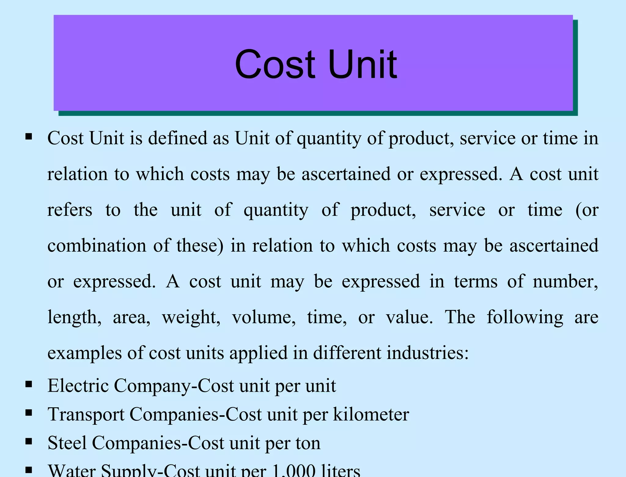 Cost Unit
 Cost Unit is defined as Unit of quantity of product, service or time in
relation to which costs may be ascertained or expressed. A cost unit
refers to the unit of quantity of product, service or time (or
combination of these) in relation to which costs may be ascertained
or expressed. A cost unit may be expressed in terms of number,
length, area, weight, volume, time, or value. The following are
examples of cost units applied in different industries:
 Electric Company-Cost unit per unit
 Transport Companies-Cost unit per kilometer
 Steel Companies-Cost unit per ton
 