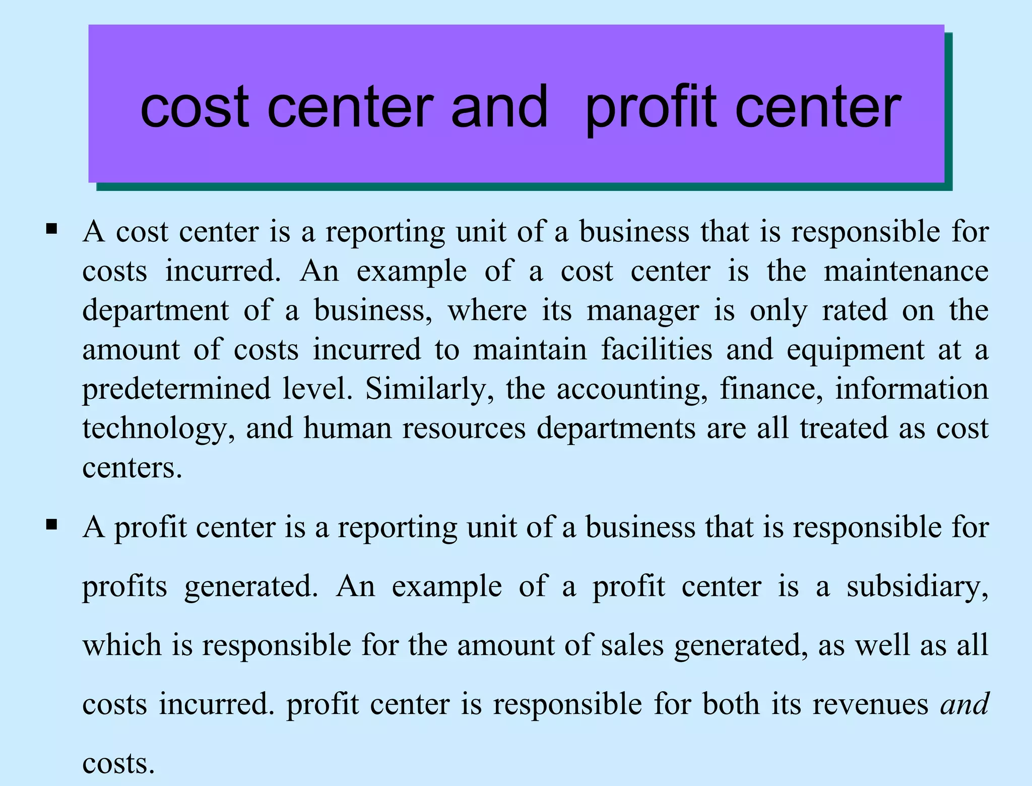 cost center and profit center
 A cost center is a reporting unit of a business that is responsible for
costs incurred. An example of a cost center is the maintenance
department of a business, where its manager is only rated on the
amount of costs incurred to maintain facilities and equipment at a
predetermined level. Similarly, the accounting, finance, information
technology, and human resources departments are all treated as cost
centers.
 A profit center is a reporting unit of a business that is responsible for
profits generated. An example of a profit center is a subsidiary,
which is responsible for the amount of sales generated, as well as all
costs incurred. profit center is responsible for both its revenues and
costs.
 