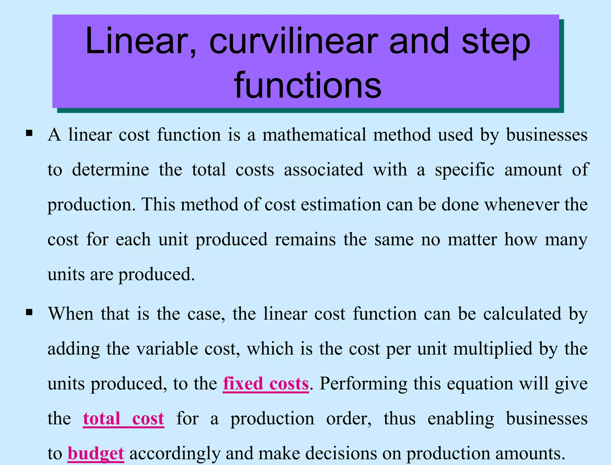 Linear, curvilinear and step
functions
 A linear cost function is a mathematical method used by businesses
to determine the total costs associated with a specific amount of
production. This method of cost estimation can be done whenever the
cost for each unit produced remains the same no matter how many
units are produced.
 When that is the case, the linear cost function can be calculated by
adding the variable cost, which is the cost per unit multiplied by the
units produced, to the fixed costs. Performing this equation will give
the total cost for a production order, thus enabling businesses
to budget accordingly and make decisions on production amounts.
 