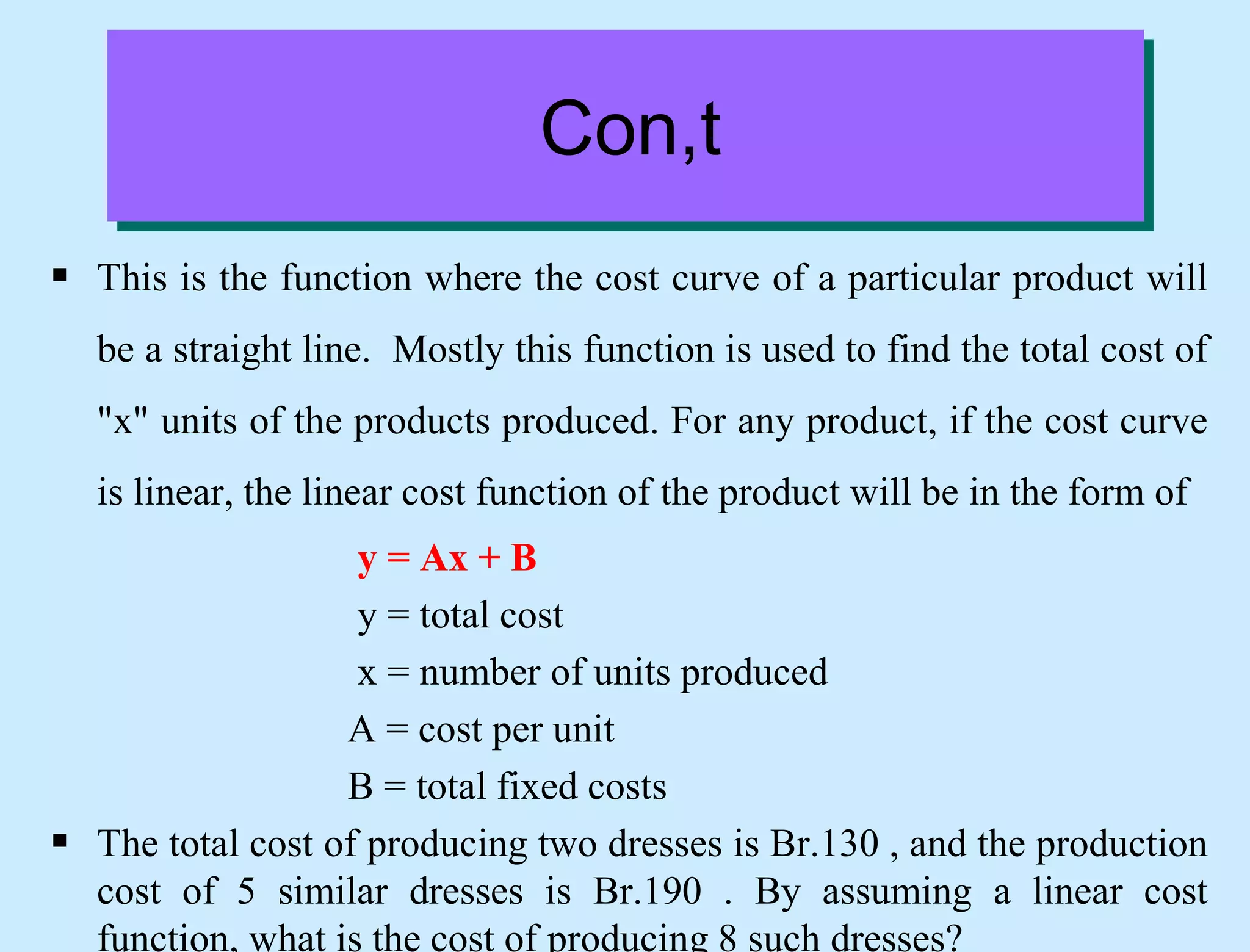 Con,t
 This is the function where the cost curve of a particular product will
be a straight line. Mostly this function is used to find the total cost of
"x" units of the products produced. For any product, if the cost curve
is linear, the linear cost function of the product will be in the form of
y = Ax + B
y = total cost
x = number of units produced
A = cost per unit
B = total fixed costs
 The total cost of producing two dresses is Br.130 , and the production
cost of 5 similar dresses is Br.190 . By assuming a linear cost
function, what is the cost of producing 8 such dresses?
 
