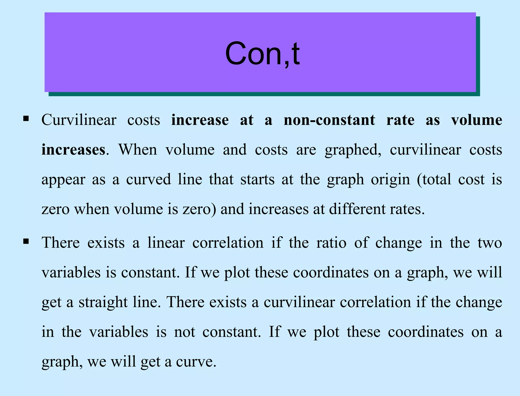 Con,t
 Curvilinear costs increase at a non-constant rate as volume
increases. When volume and costs are graphed, curvilinear costs
appear as a curved line that starts at the graph origin (total cost is
zero when volume is zero) and increases at different rates.
 There exists a linear correlation if the ratio of change in the two
variables is constant. If we plot these coordinates on a graph, we will
get a straight line. There exists a curvilinear correlation if the change
in the variables is not constant. If we plot these coordinates on a
graph, we will get a curve.
 