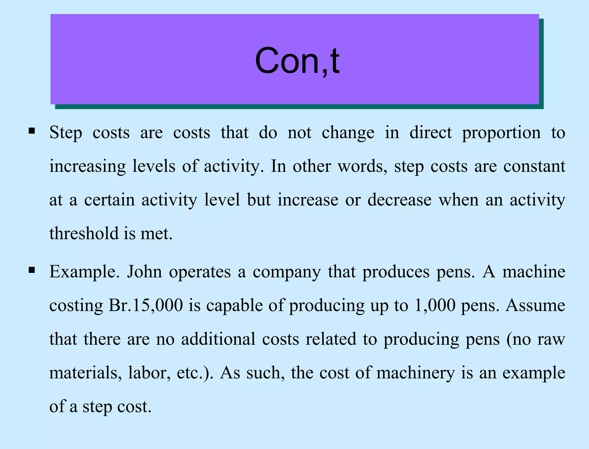Con,t
 Step costs are costs that do not change in direct proportion to
increasing levels of activity. In other words, step costs are constant
at a certain activity level but increase or decrease when an activity
threshold is met.
 Example. John operates a company that produces pens. A machine
costing Br.15,000 is capable of producing up to 1,000 pens. Assume
that there are no additional costs related to producing pens (no raw
materials, labor, etc.). As such, the cost of machinery is an example
of a step cost.
 
