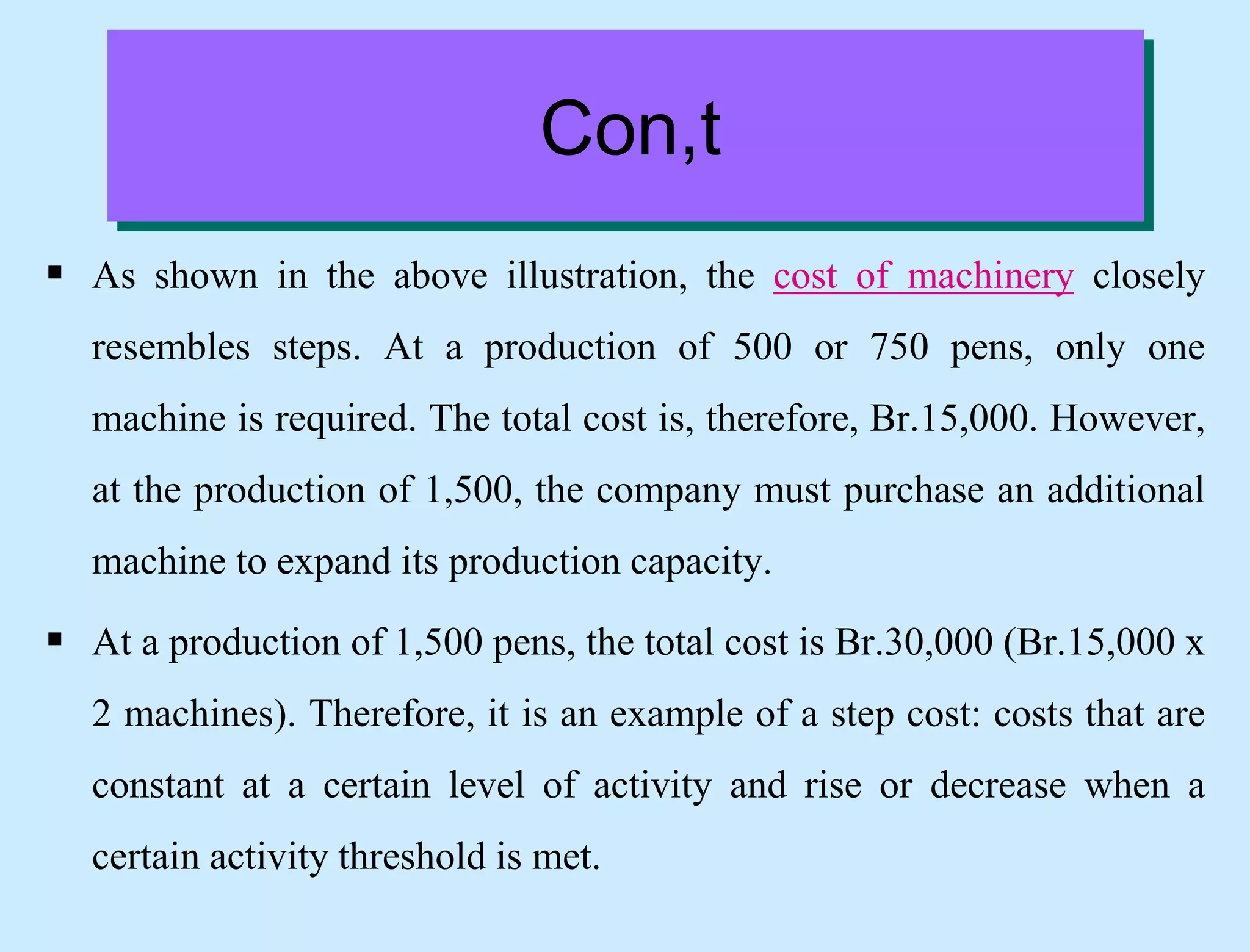Con,t
 As shown in the above illustration, the cost of machinery closely
resembles steps. At a production of 500 or 750 pens, only one
machine is required. The total cost is, therefore, Br.15,000. However,
at the production of 1,500, the company must purchase an additional
machine to expand its production capacity.
 At a production of 1,500 pens, the total cost is Br.30,000 (Br.15,000 x
2 machines). Therefore, it is an example of a step cost: costs that are
constant at a certain level of activity and rise or decrease when a
certain activity threshold is met.
 