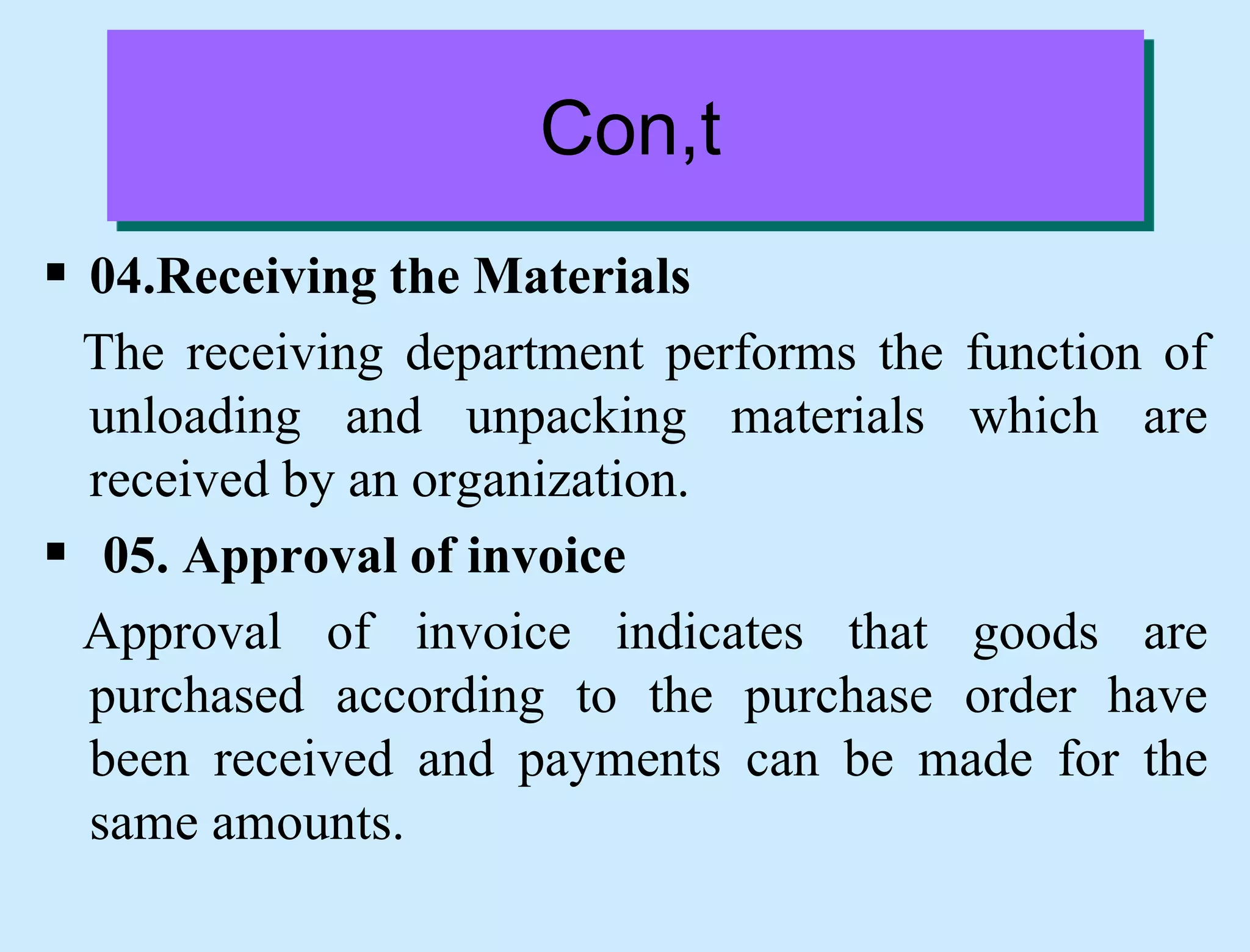Con,t
 04.Receiving the Materials
The receiving department performs the function of
unloading and unpacking materials which are
received by an organization.
 05. Approval of invoice
Approval of invoice indicates that goods are
purchased according to the purchase order have
been received and payments can be made for the
same amounts.
 
