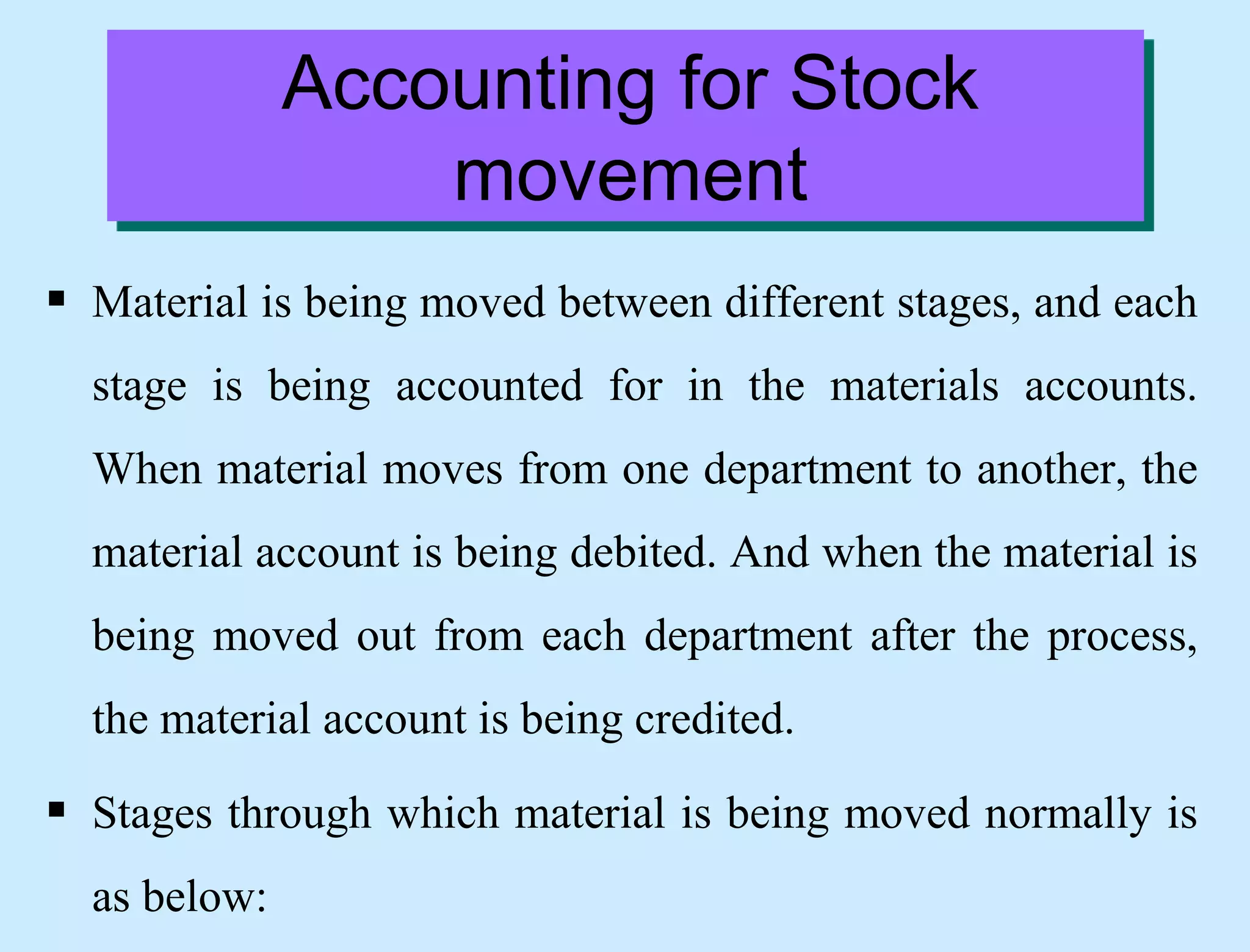 Accounting for Stock
movement
 Material is being moved between different stages, and each
stage is being accounted for in the materials accounts.
When material moves from one department to another, the
material account is being debited. And when the material is
being moved out from each department after the process,
the material account is being credited.
 Stages through which material is being moved normally is
as below:
 