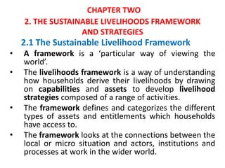 CHAPTER TWO
2. THE SUSTAINABLE LIVELIHOODS FRAMEWORK
AND STRATEGIES
2.1 The Sustainable Livelihood Framework
• A framework is a ‘particular way of viewing the
world’.
• The livelihoods framework is a way of understanding
how households derive their livelihoods by drawing
on capabilities and assets to develop livelihood
strategies composed of a range of activities.
• The framework defines and categorizes the different
types of assets and entitlements which households
have access to.
• The framework looks at the connections between the
local or micro situation and actors, institutions and
processes at work in the wider world.
 