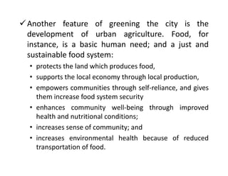 Another feature of greening the city is the
development of urban agriculture. Food, for
instance, is a basic human need; ...