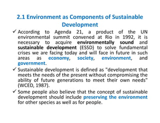2.1 Environment as Components of Sustainable
Development
 According to Agenda 21, a product of the UN
environmental summi...