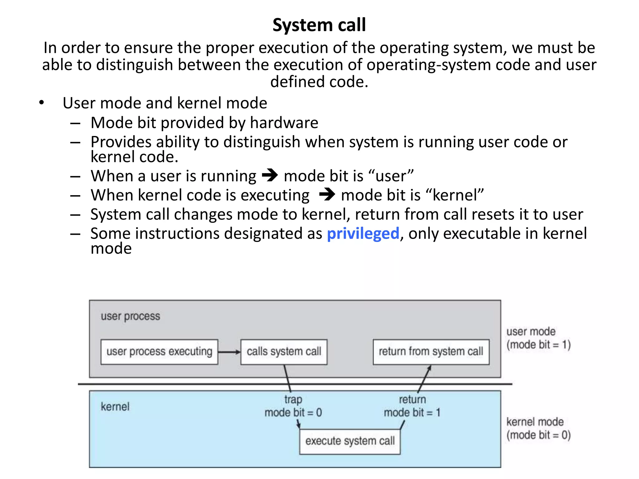 System call
In order to ensure the proper execution of the operating system, we must be
able to distinguish between the execution of operating-system code and user
defined code.
• User mode and kernel mode
– Mode bit provided by hardware
– Provides ability to distinguish when system is running user code or
kernel code.
– When a user is running  mode bit is “user”
– When kernel code is executing  mode bit is “kernel”
– System call changes mode to kernel, return from call resets it to user
– Some instructions designated as privileged, only executable in kernel
mode
 