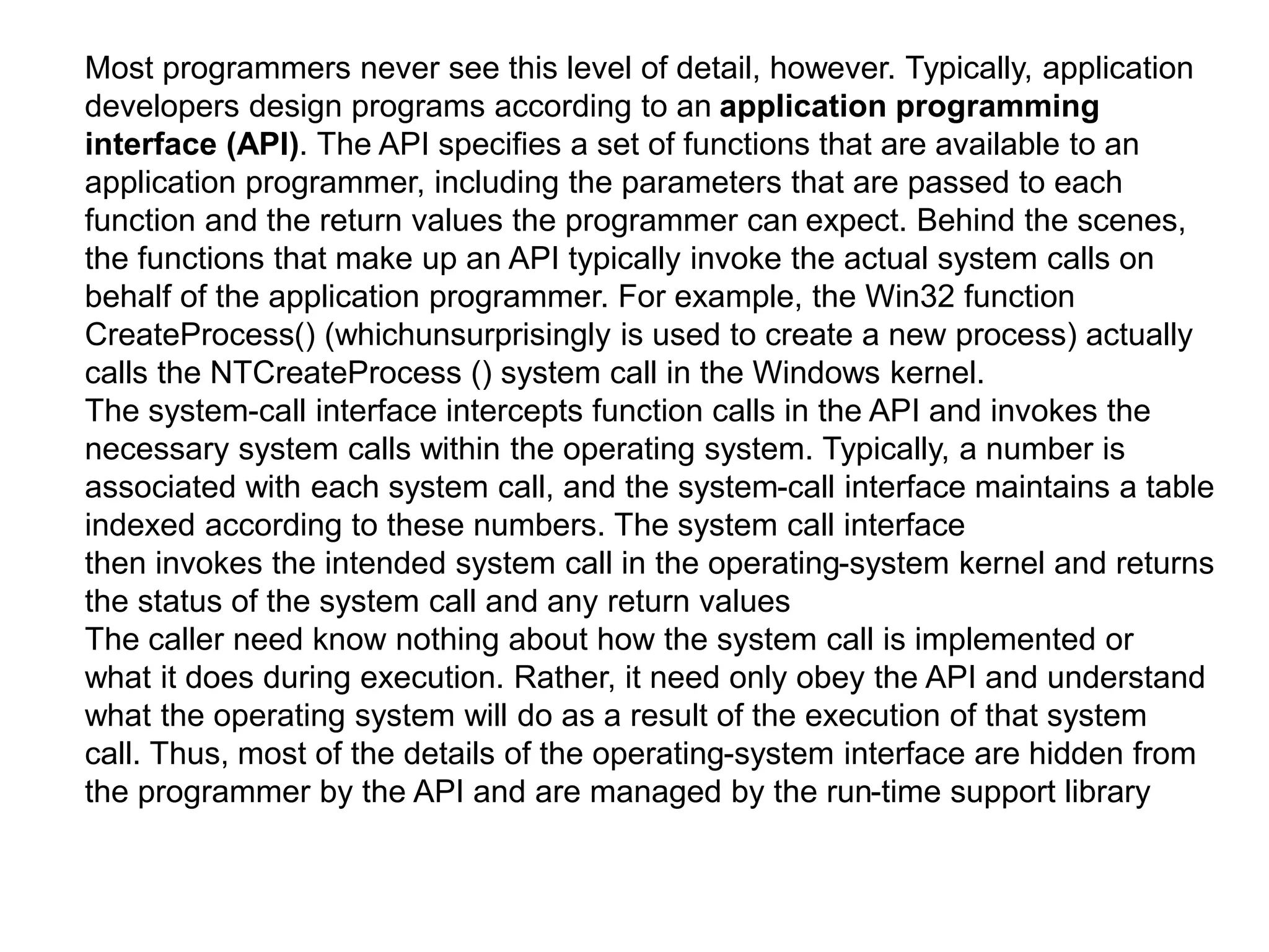 Most programmers never see this level of detail, however. Typically, application
developers design programs according to an application programming
interface (API). The API specifies a set of functions that are available to an
application programmer, including the parameters that are passed to each
function and the return values the programmer can expect. Behind the scenes,
the functions that make up an API typically invoke the actual system calls on
behalf of the application programmer. For example, the Win32 function
CreateProcess() (whichunsurprisingly is used to create a new process) actually
calls the NTCreateProcess () system call in the Windows kernel.
The system-call interface intercepts function calls in the API and invokes the
necessary system calls within the operating system. Typically, a number is
associated with each system call, and the system-call interface maintains a table
indexed according to these numbers. The system call interface
then invokes the intended system call in the operating-system kernel and returns
the status of the system call and any return values
The caller need know nothing about how the system call is implemented or
what it does during execution. Rather, it need only obey the API and understand
what the operating system will do as a result of the execution of that system
call. Thus, most of the details of the operating-system interface are hidden from
the programmer by the API and are managed by the run-time support library
 