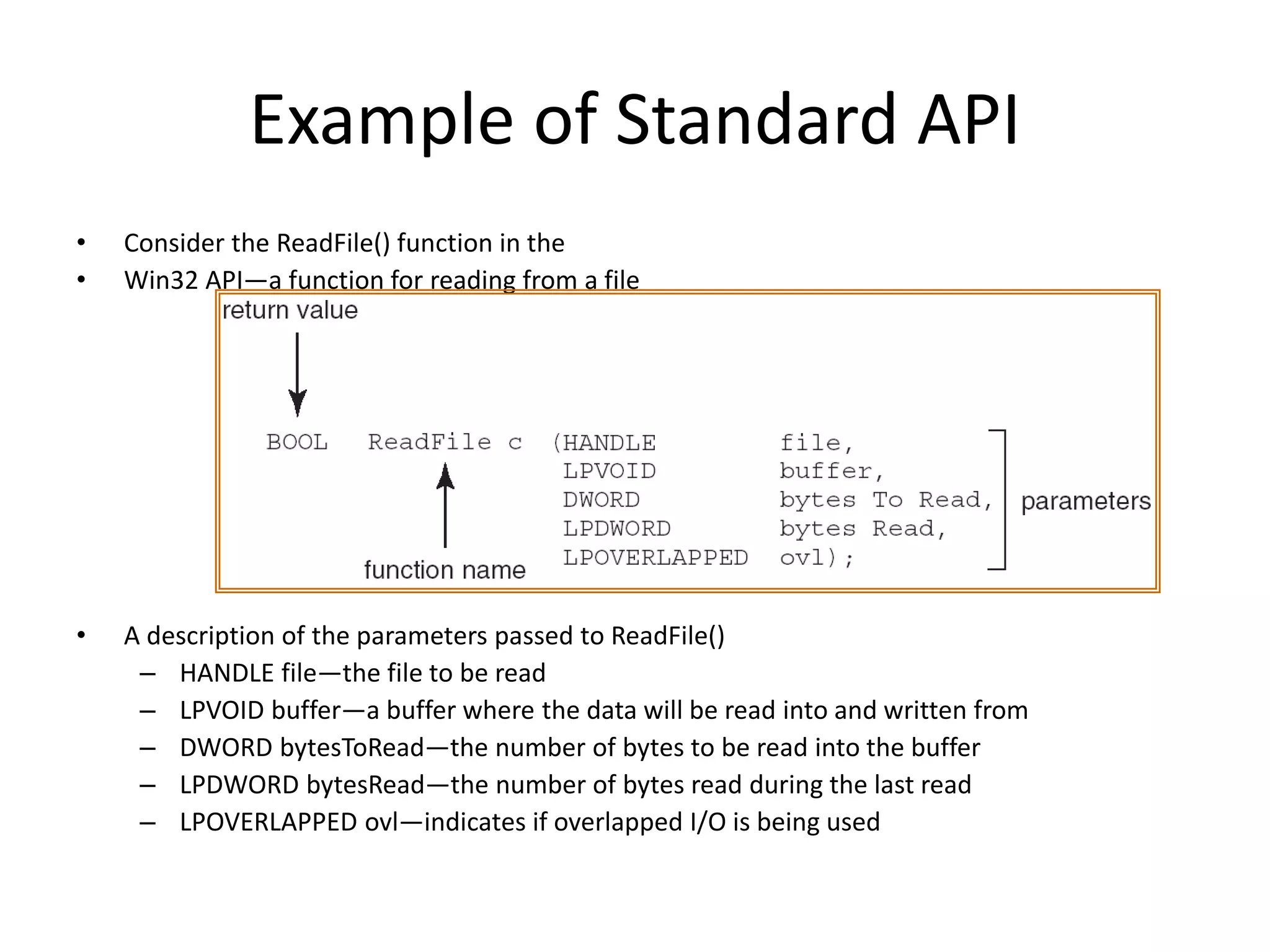 Example of Standard API
• Consider the ReadFile() function in the
• Win32 API—a function for reading from a file
• A description of the parameters passed to ReadFile()
– HANDLE file—the file to be read
– LPVOID buffer—a buffer where the data will be read into and written from
– DWORD bytesToRead—the number of bytes to be read into the buffer
– LPDWORD bytesRead—the number of bytes read during the last read
– LPOVERLAPPED ovl—indicates if overlapped I/O is being used
 