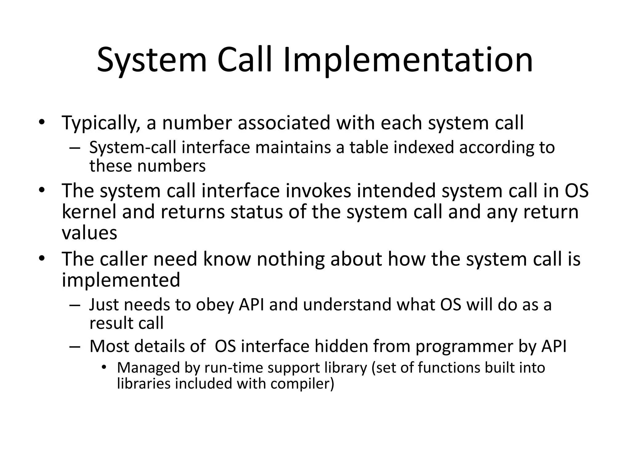 System Call Implementation
• Typically, a number associated with each system call
– System-call interface maintains a table indexed according to
these numbers
• The system call interface invokes intended system call in OS
kernel and returns status of the system call and any return
values
• The caller need know nothing about how the system call is
implemented
– Just needs to obey API and understand what OS will do as a
result call
– Most details of OS interface hidden from programmer by API
• Managed by run-time support library (set of functions built into
libraries included with compiler)
 