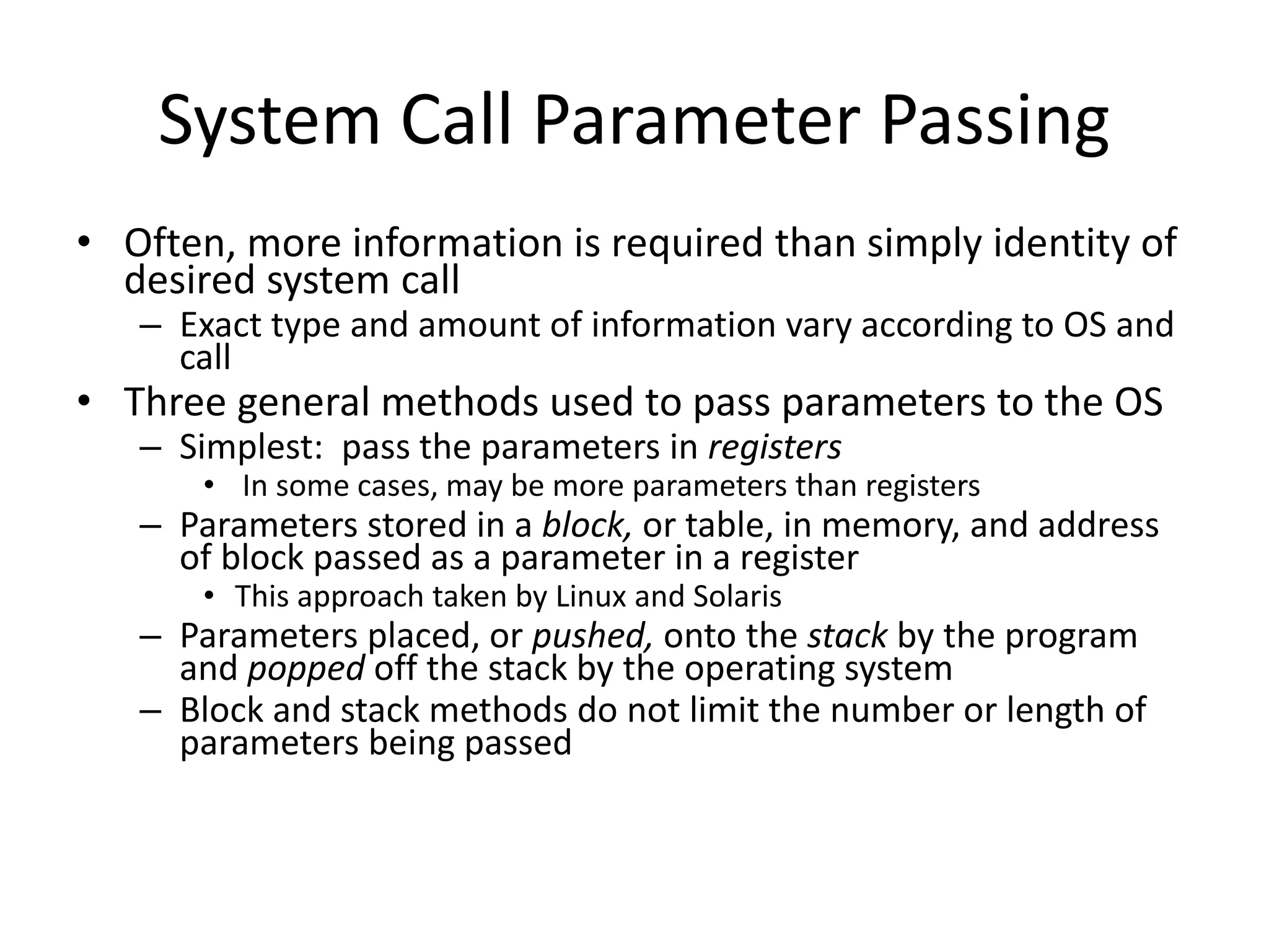 System Call Parameter Passing
• Often, more information is required than simply identity of
desired system call
– Exact type and amount of information vary according to OS and
call
• Three general methods used to pass parameters to the OS
– Simplest: pass the parameters in registers
• In some cases, may be more parameters than registers
– Parameters stored in a block, or table, in memory, and address
of block passed as a parameter in a register
• This approach taken by Linux and Solaris
– Parameters placed, or pushed, onto the stack by the program
and popped off the stack by the operating system
– Block and stack methods do not limit the number or length of
parameters being passed
 