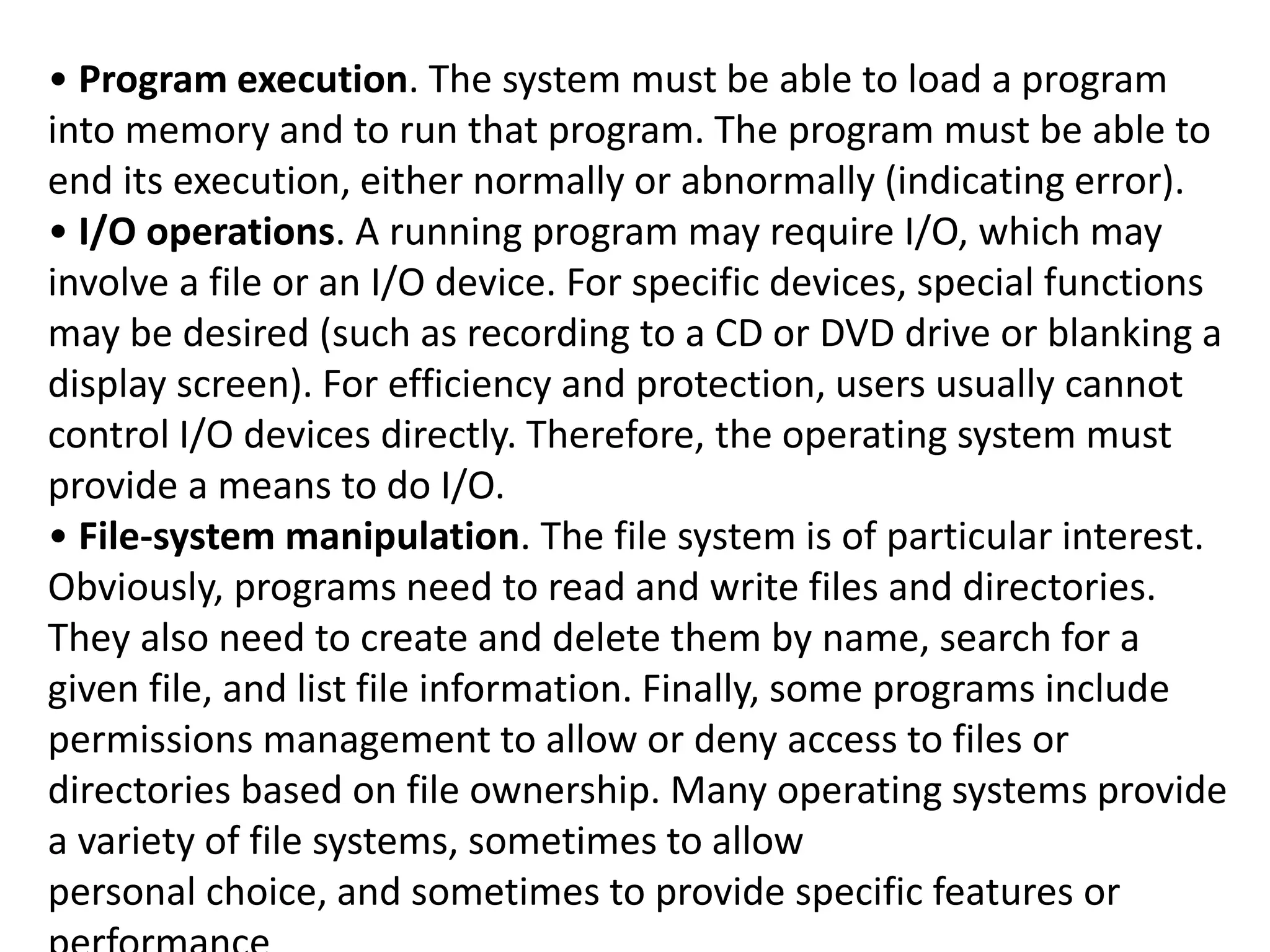 • Program execution. The system must be able to load a program
into memory and to run that program. The program must be able to
end its execution, either normally or abnormally (indicating error).
• I/O operations. A running program may require I/O, which may
involve a file or an I/O device. For specific devices, special functions
may be desired (such as recording to a CD or DVD drive or blanking a
display screen). For efficiency and protection, users usually cannot
control I/O devices directly. Therefore, the operating system must
provide a means to do I/O.
• File-system manipulation. The file system is of particular interest.
Obviously, programs need to read and write files and directories.
They also need to create and delete them by name, search for a
given file, and list file information. Finally, some programs include
permissions management to allow or deny access to files or
directories based on file ownership. Many operating systems provide
a variety of file systems, sometimes to allow
personal choice, and sometimes to provide specific features or
 