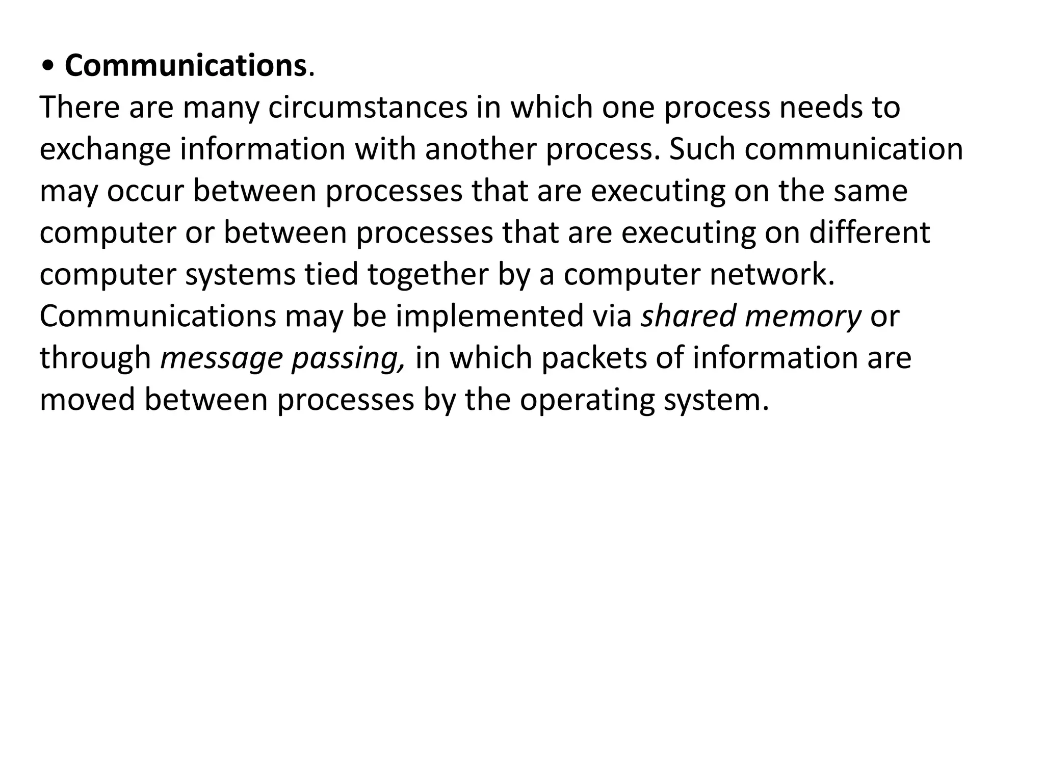 • Communications.
There are many circumstances in which one process needs to
exchange information with another process. Such communication
may occur between processes that are executing on the same
computer or between processes that are executing on different
computer systems tied together by a computer network.
Communications may be implemented via shared memory or
through message passing, in which packets of information are
moved between processes by the operating system.
 