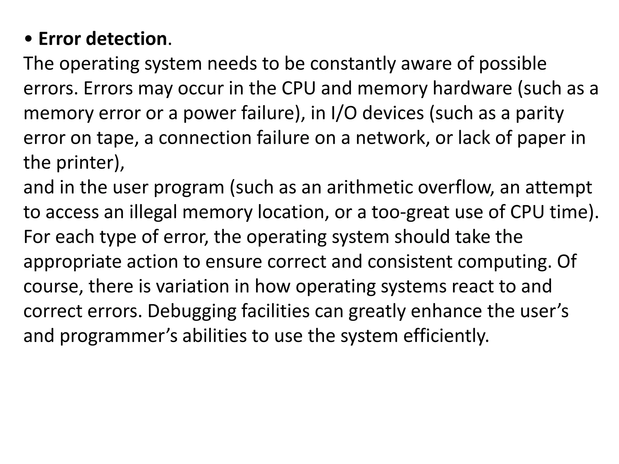 • Error detection.
The operating system needs to be constantly aware of possible
errors. Errors may occur in the CPU and memory hardware (such as a
memory error or a power failure), in I/O devices (such as a parity
error on tape, a connection failure on a network, or lack of paper in
the printer),
and in the user program (such as an arithmetic overflow, an attempt
to access an illegal memory location, or a too-great use of CPU time).
For each type of error, the operating system should take the
appropriate action to ensure correct and consistent computing. Of
course, there is variation in how operating systems react to and
correct errors. Debugging facilities can greatly enhance the user’s
and programmer’s abilities to use the system efficiently.
 
