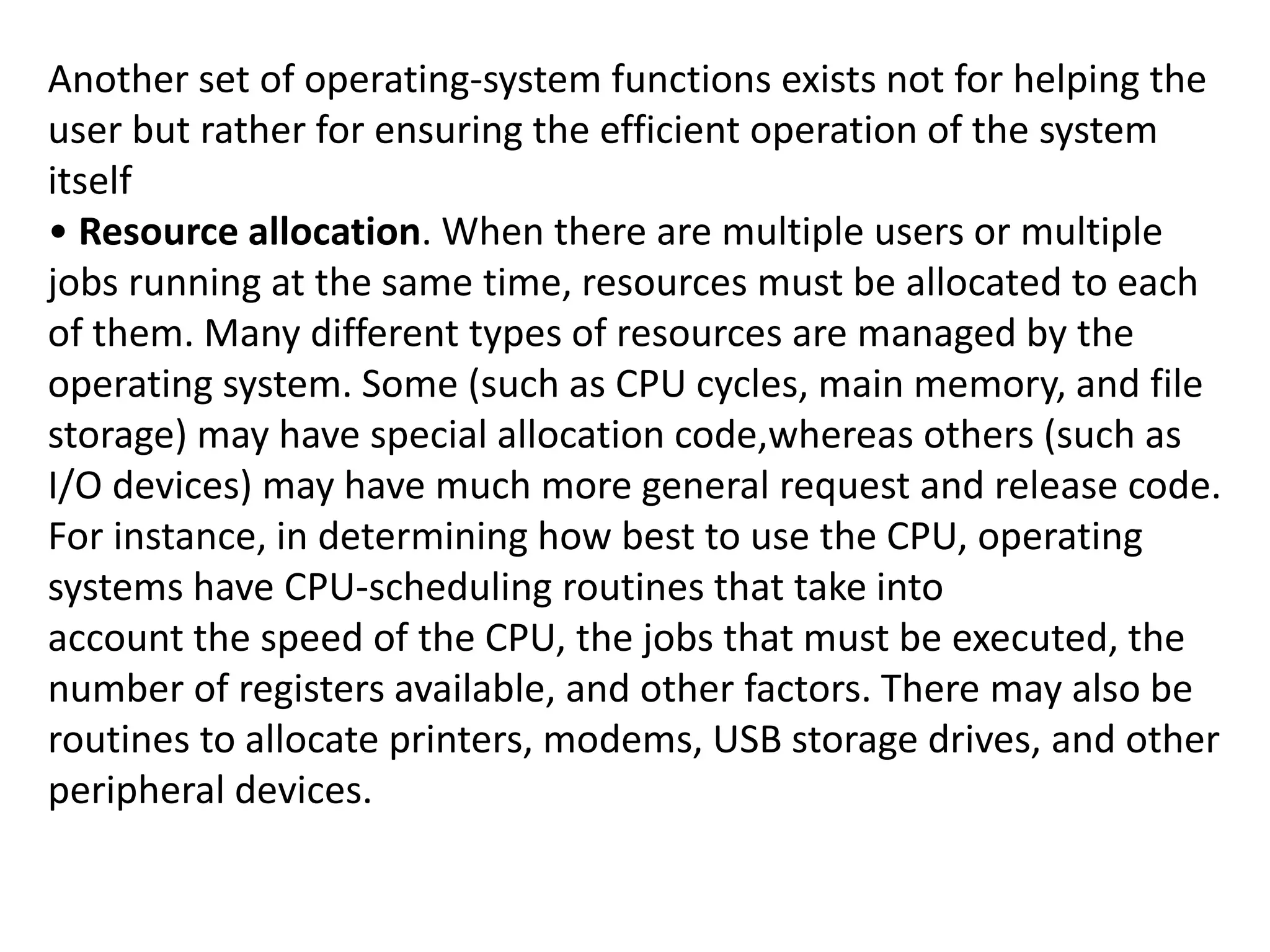 Another set of operating-system functions exists not for helping the
user but rather for ensuring the efficient operation of the system
itself
• Resource allocation. When there are multiple users or multiple
jobs running at the same time, resources must be allocated to each
of them. Many different types of resources are managed by the
operating system. Some (such as CPU cycles, main memory, and file
storage) may have special allocation code,whereas others (such as
I/O devices) may have much more general request and release code.
For instance, in determining how best to use the CPU, operating
systems have CPU-scheduling routines that take into
account the speed of the CPU, the jobs that must be executed, the
number of registers available, and other factors. There may also be
routines to allocate printers, modems, USB storage drives, and other
peripheral devices.
 
