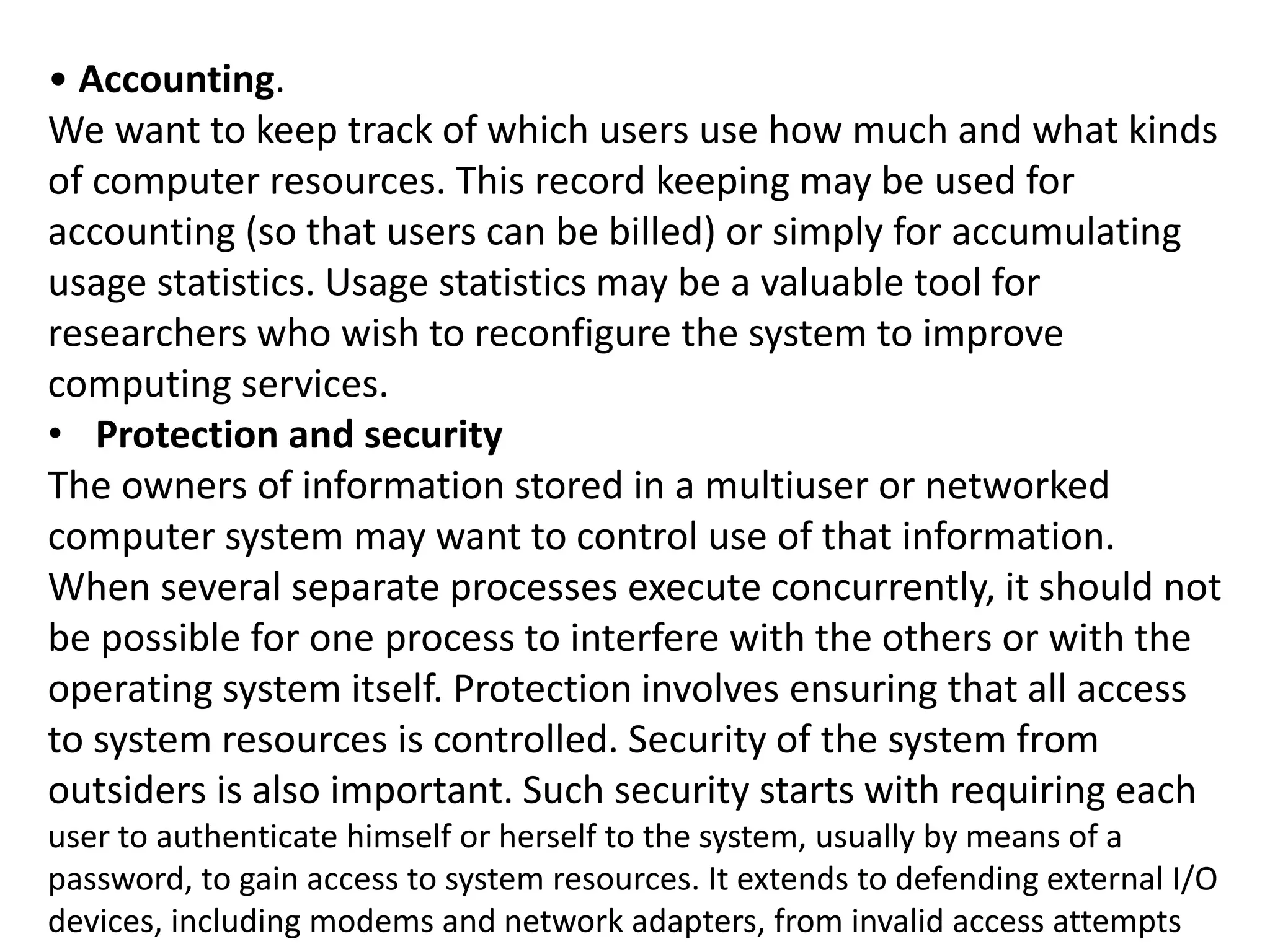 • Accounting.
We want to keep track of which users use how much and what kinds
of computer resources. This record keeping may be used for
accounting (so that users can be billed) or simply for accumulating
usage statistics. Usage statistics may be a valuable tool for
researchers who wish to reconfigure the system to improve
computing services.
• Protection and security
The owners of information stored in a multiuser or networked
computer system may want to control use of that information.
When several separate processes execute concurrently, it should not
be possible for one process to interfere with the others or with the
operating system itself. Protection involves ensuring that all access
to system resources is controlled. Security of the system from
outsiders is also important. Such security starts with requiring each
user to authenticate himself or herself to the system, usually by means of a
password, to gain access to system resources. It extends to defending external I/O
devices, including modems and network adapters, from invalid access attempts
 