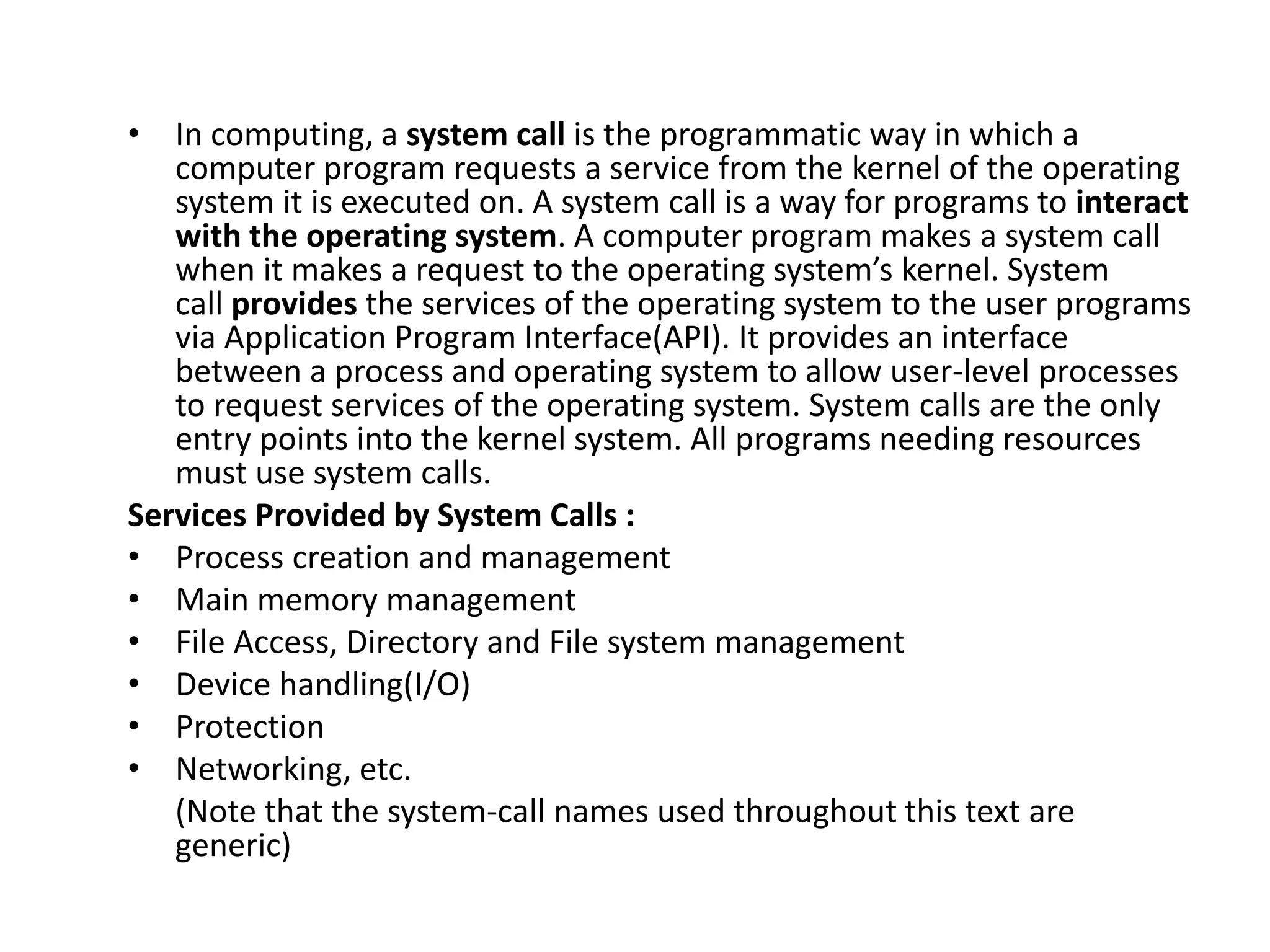 • In computing, a system call is the programmatic way in which a
computer program requests a service from the kernel of the operating
system it is executed on. A system call is a way for programs to interact
with the operating system. A computer program makes a system call
when it makes a request to the operating system’s kernel. System
call provides the services of the operating system to the user programs
via Application Program Interface(API). It provides an interface
between a process and operating system to allow user-level processes
to request services of the operating system. System calls are the only
entry points into the kernel system. All programs needing resources
must use system calls.
Services Provided by System Calls :
• Process creation and management
• Main memory management
• File Access, Directory and File system management
• Device handling(I/O)
• Protection
• Networking, etc.
(Note that the system-call names used throughout this text are
generic)
 