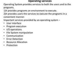 Operating services
Operating System provides services to both the users and to the
programs.
1)It provides programs an environment to execute.
2)It provides users the services to execute the programs in a
convenient manner.
Important services provided by an operating system −
• User interface
• Program execution
• I/O operations
• File System manipulation
• Communication
• Error Detection
• Resource Allocation
• Protection
 