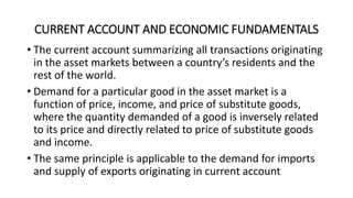 CURRENT ACCOUNT AND ECONOMIC FUNDAMENTALS
• The current account summarizing all transactions originating
in the asset markets between a country’s residents and the
rest of the world.
• Demand for a particular good in the asset market is a
function of price, income, and price of substitute goods,
where the quantity demanded of a good is inversely related
to its price and directly related to price of substitute goods
and income.
• The same principle is applicable to the demand for imports
and supply of exports originating in current account
 