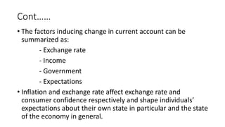 Cont……
• The factors inducing change in current account can be
summarized as:
- Exchange rate
- Income
- Government
- Expectations
• Inflation and exchange rate affect exchange rate and
consumer confidence respectively and shape individuals’
expectations about their own state in particular and the state
of the economy in general.
 