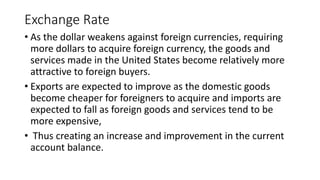 Exchange Rate
• As the dollar weakens against foreign currencies, requiring
more dollars to acquire foreign currency, the goods and
services made in the United States become relatively more
attractive to foreign buyers.
• Exports are expected to improve as the domestic goods
become cheaper for foreigners to acquire and imports are
expected to fall as foreign goods and services tend to be
more expensive,
• Thus creating an increase and improvement in the current
account balance.
 