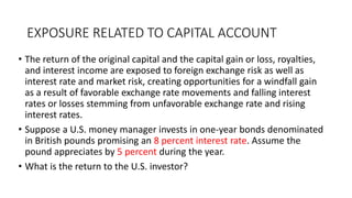 EXPOSURE RELATED TO CAPITAL ACCOUNT
• The return of the original capital and the capital gain or loss, royalties,
and interest income are exposed to foreign exchange risk as well as
interest rate and market risk, creating opportunities for a windfall gain
as a result of favorable exchange rate movements and falling interest
rates or losses stemming from unfavorable exchange rate and rising
interest rates.
• Suppose a U.S. money manager invests in one-year bonds denominated
in British pounds promising an 8 percent interest rate. Assume the
pound appreciates by 5 percent during the year.
• What is the return to the U.S. investor?
 