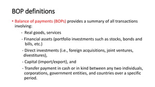 BOP definitions
• Balance of payments (BOPs) provides a summary of all transactions
involving:
- Real goods, services
- Financial assets (portfolio investments such as stocks, bonds and
bills, etc.)
- Direct investments (i.e., foreign acquisitions, joint ventures,
divestitures),
- Capital (import/export), and
- Transfer payment in cash or in kind between any two individuals,
corporations, government entities, and countries over a specific
period.
 