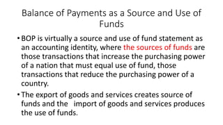 Balance of Payments as a Source and Use of
Funds
• BOP is virtually a source and use of fund statement as
an accounting identity, where the sources of funds are
those transactions that increase the purchasing power
of a nation that must equal use of fund, those
transactions that reduce the purchasing power of a
country.
• The export of goods and services creates source of
funds and the import of goods and services produces
the use of funds.
 