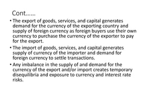 Cont……
• The export of goods, services, and capital generates
demand for the currency of the exporting country and
supply of foreign currency as foreign buyers use their own
currency to purchase the currency of the exporter to pay
for the export.
• The import of goods, services, and capital generates
supply of currency of the importer and demand for
foreign currency to settle transactions.
• Any imbalance in the supply of and demand for the
currency of the export and/or import creates temporary
disequilibria and exposure to currency and interest rate
risks.
 