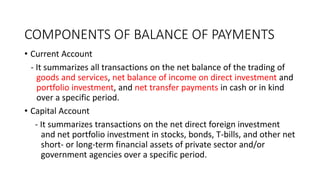 COMPONENTS OF BALANCE OF PAYMENTS
• Current Account
- It summarizes all transactions on the net balance of the trading of
goods and services, net balance of income on direct investment and
portfolio investment, and net transfer payments in cash or in kind
over a specific period.
• Capital Account
- It summarizes transactions on the net direct foreign investment
and net portfolio investment in stocks, bonds, T-bills, and other net
short- or long-term financial assets of private sector and/or
government agencies over a specific period.
 