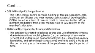 Cont……
• Official Foreign Exchange Reserve
- This is the central bank’s portfolio holding of foreign currencies, gold,
and other certificates and near money, such as special drawing rights
(SDRs), issued as a form of reserve credit to members by the IMF; a
member can borrow from other members up to 625 percent of the
member’s allocation.
• Statistical Discrepancy for Errors and Omissions
- This category is created to balance source and use of fund statements
due to transactions involving barter (i.e., an exchange of service for
service) and underground economic activities (i.e., smuggling, money
laundering, and other illegal transactions) where no entry is made on
the port of entry as to the value of the goods over a specific period of
time.
 