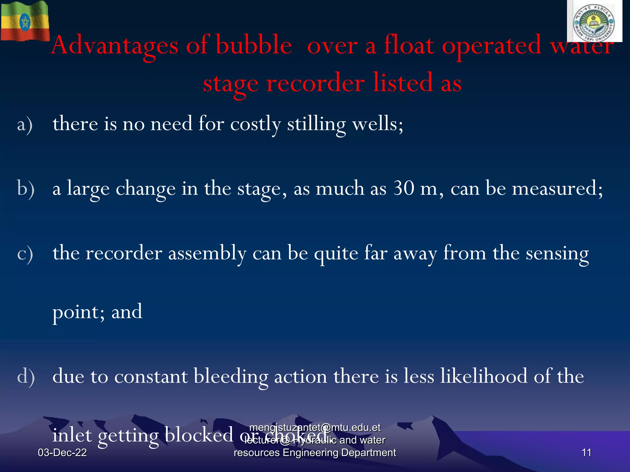 Advantages of bubble over a float operated water
stage recorder listed as
03-Dec-22
mengistuzantet@mtu.edu.et
lecturer@ Hydraulic and water
resources Engineering Department 11
a) there is no need for costly stilling wells;
b) a large change in the stage, as much as 30 m, can be measured;
c) the recorder assembly can be quite far away from the sensing
point; and
d) due to constant bleeding action there is less likelihood of the
inlet getting blocked or choked.
 