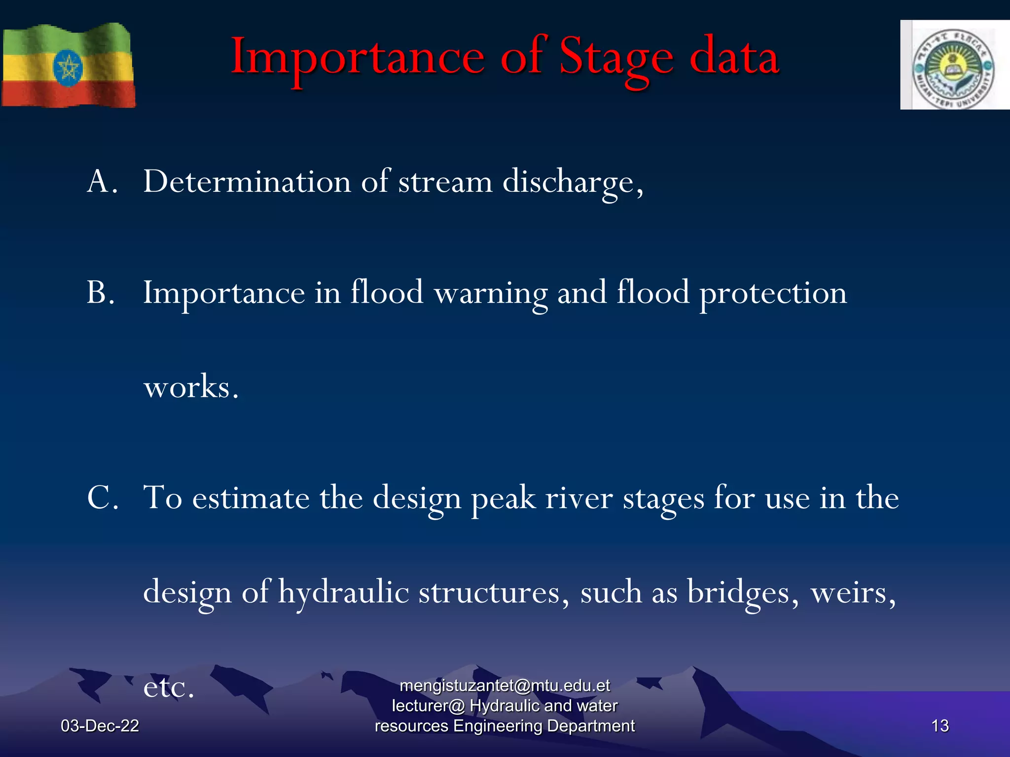 Importance of Stage data
03-Dec-22
mengistuzantet@mtu.edu.et
lecturer@ Hydraulic and water
resources Engineering Department 13
A. Determination of stream discharge,
B. Importance in flood warning and flood protection
works.
C. To estimate the design peak river stages for use in the
design of hydraulic structures, such as bridges, weirs,
etc.
 