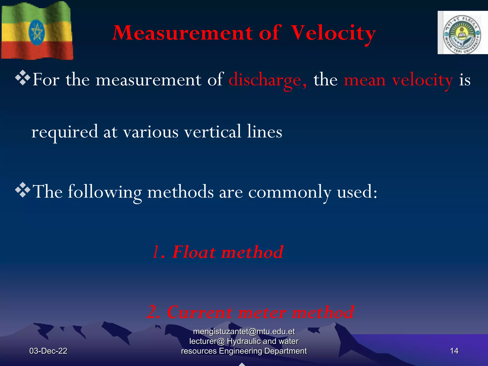 Measurement of Velocity
03-Dec-22
mengistuzantet@mtu.edu.et
lecturer@ Hydraulic and water
resources Engineering Department 14
For the measurement of discharge, the mean velocity is
required at various vertical lines
The following methods are commonly used:
1. Float method
2. Current meter method
 