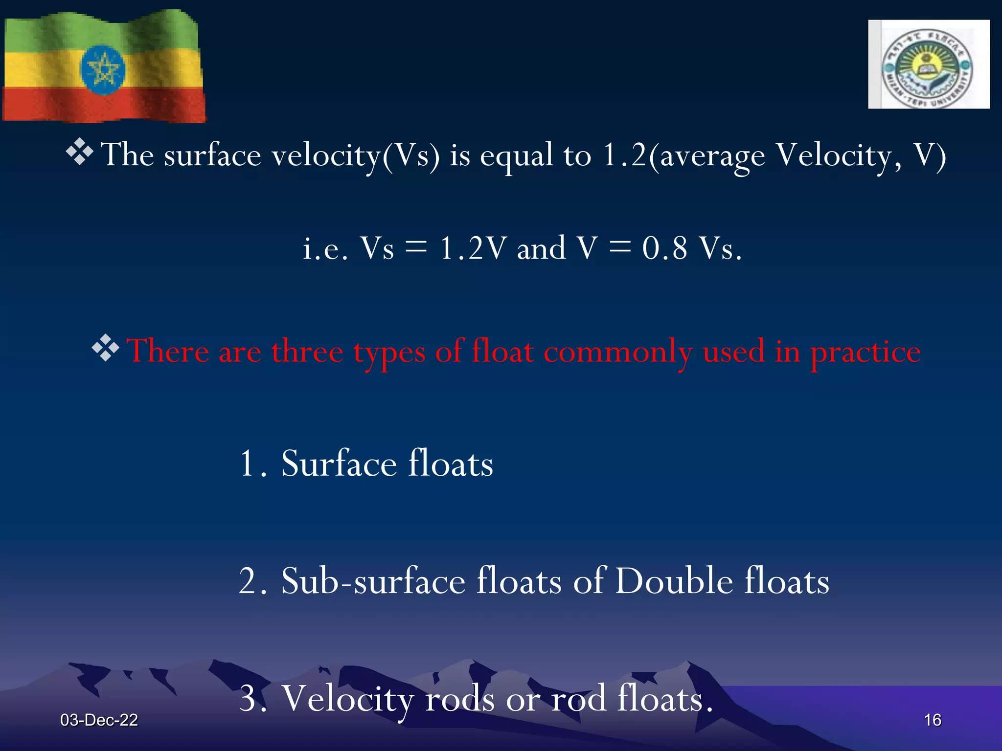 The surface velocity(Vs) is equal to 1.2(average Velocity, V)
i.e. Vs = 1.2V and V = 0.8 Vs.
There are three types of float commonly used in practice
1. Surface floats
2. Sub-surface floats of Double floats
3. Velocity rods or rod floats.
03-Dec-22 16
 