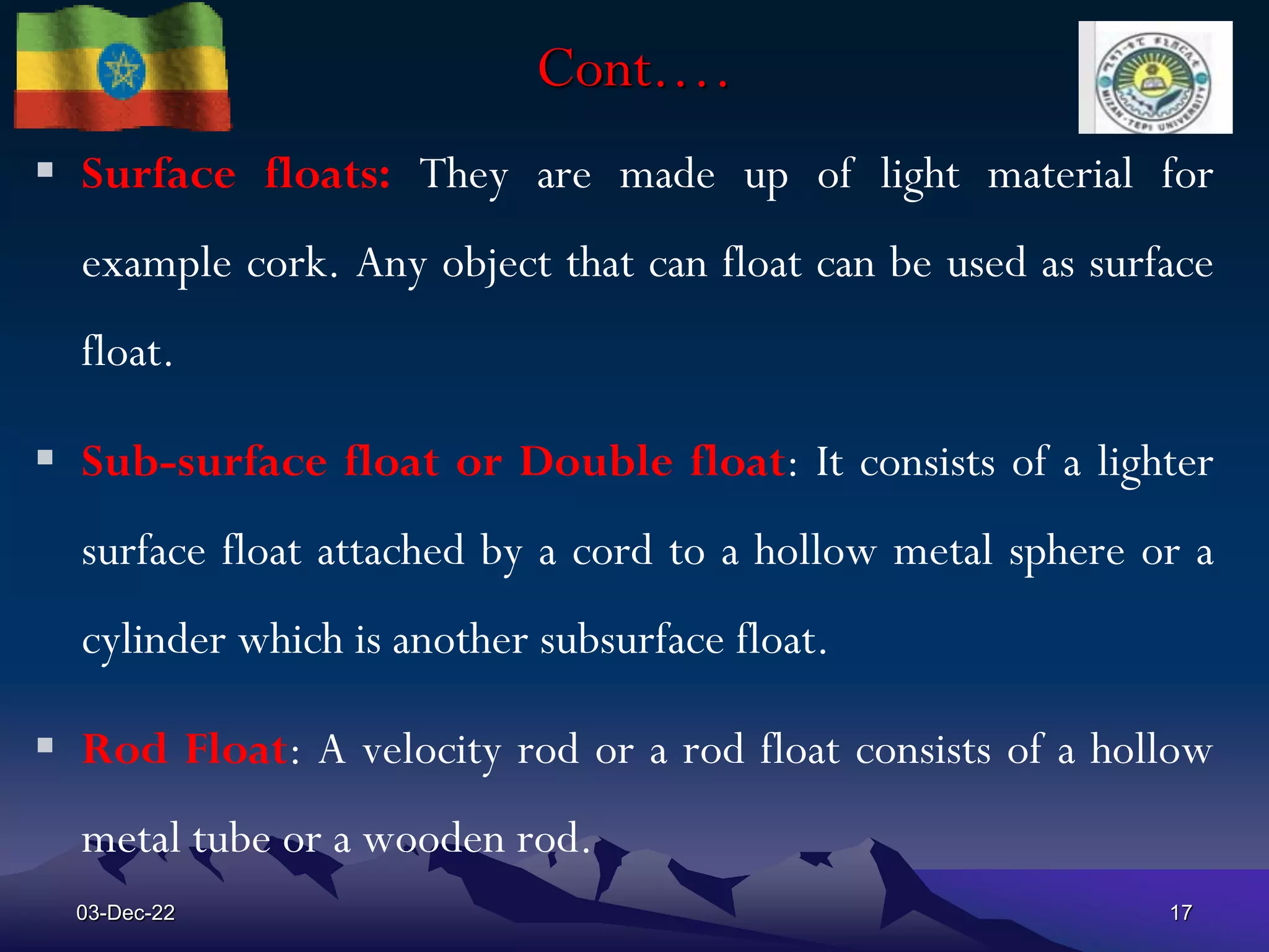 Cont.…
 Surface floats: They are made up of light material for
example cork. Any object that can float can be used as surface
float.
 Sub-surface float or Double float: It consists of a lighter
surface float attached by a cord to a hollow metal sphere or a
cylinder which is another subsurface float.
 Rod Float: A velocity rod or a rod float consists of a hollow
metal tube or a wooden rod.
03-Dec-22 17
 