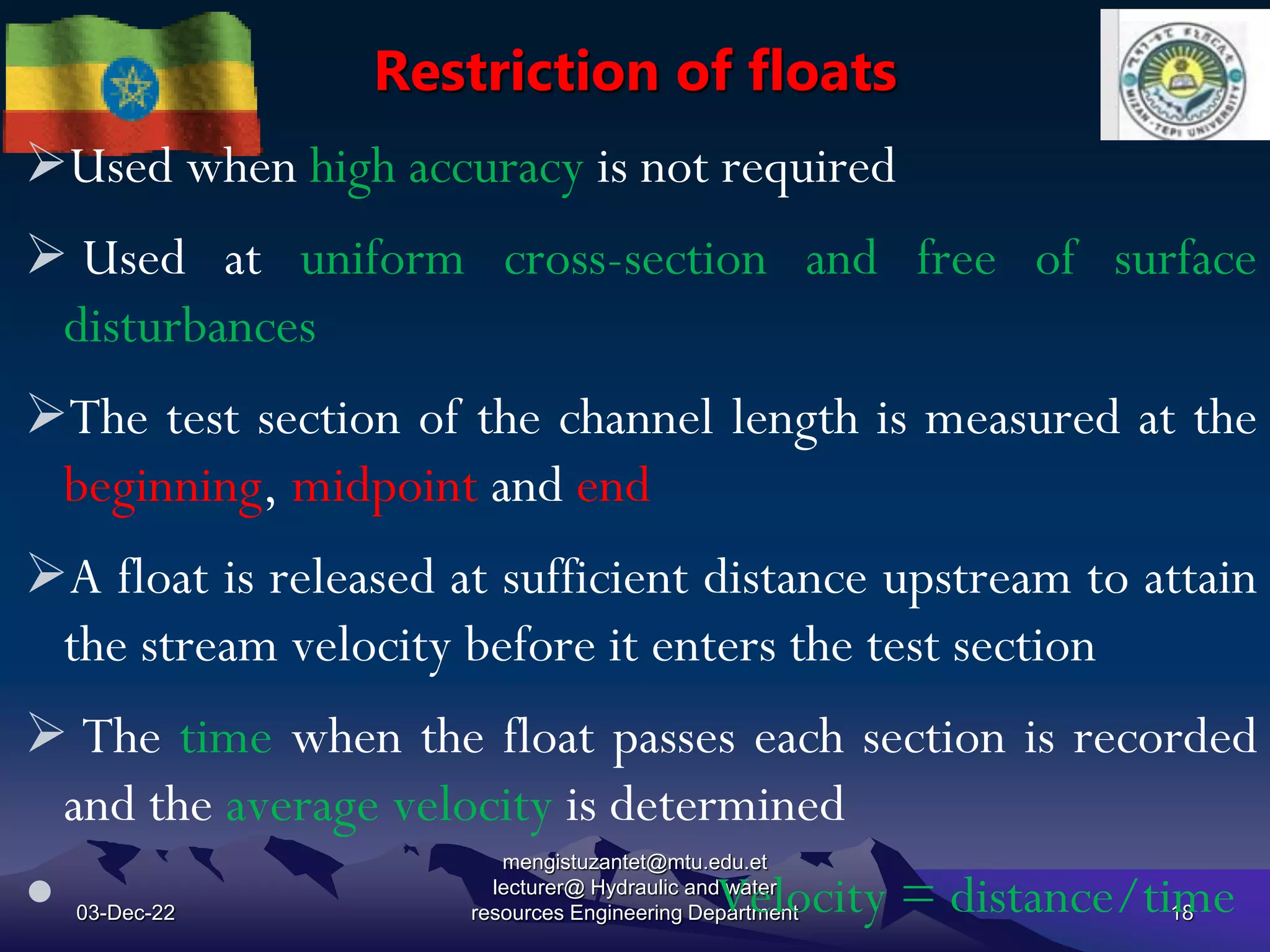 Restriction of floats
03-Dec-22
mengistuzantet@mtu.edu.et
lecturer@ Hydraulic and water
resources Engineering Department 18
Used when high accuracy is not required
 Used at uniform cross-section and free of surface
disturbances
The test section of the channel length is measured at the
beginning, midpoint and end
A float is released at sufficient distance upstream to attain
the stream velocity before it enters the test section
 The time when the float passes each section is recorded
and the average velocity is determined
 Velocity = distance/time
 