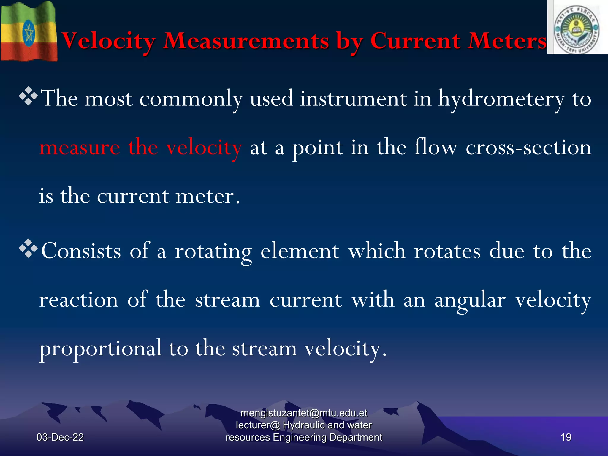 Velocity Measurements by Current Meters
03-Dec-22
mengistuzantet@mtu.edu.et
lecturer@ Hydraulic and water
resources Engineering Department 19
The most commonly used instrument in hydrometery to
measure the velocity at a point in the flow cross-section
is the current meter.
Consists of a rotating element which rotates due to the
reaction of the stream current with an angular velocity
proportional to the stream velocity.
 