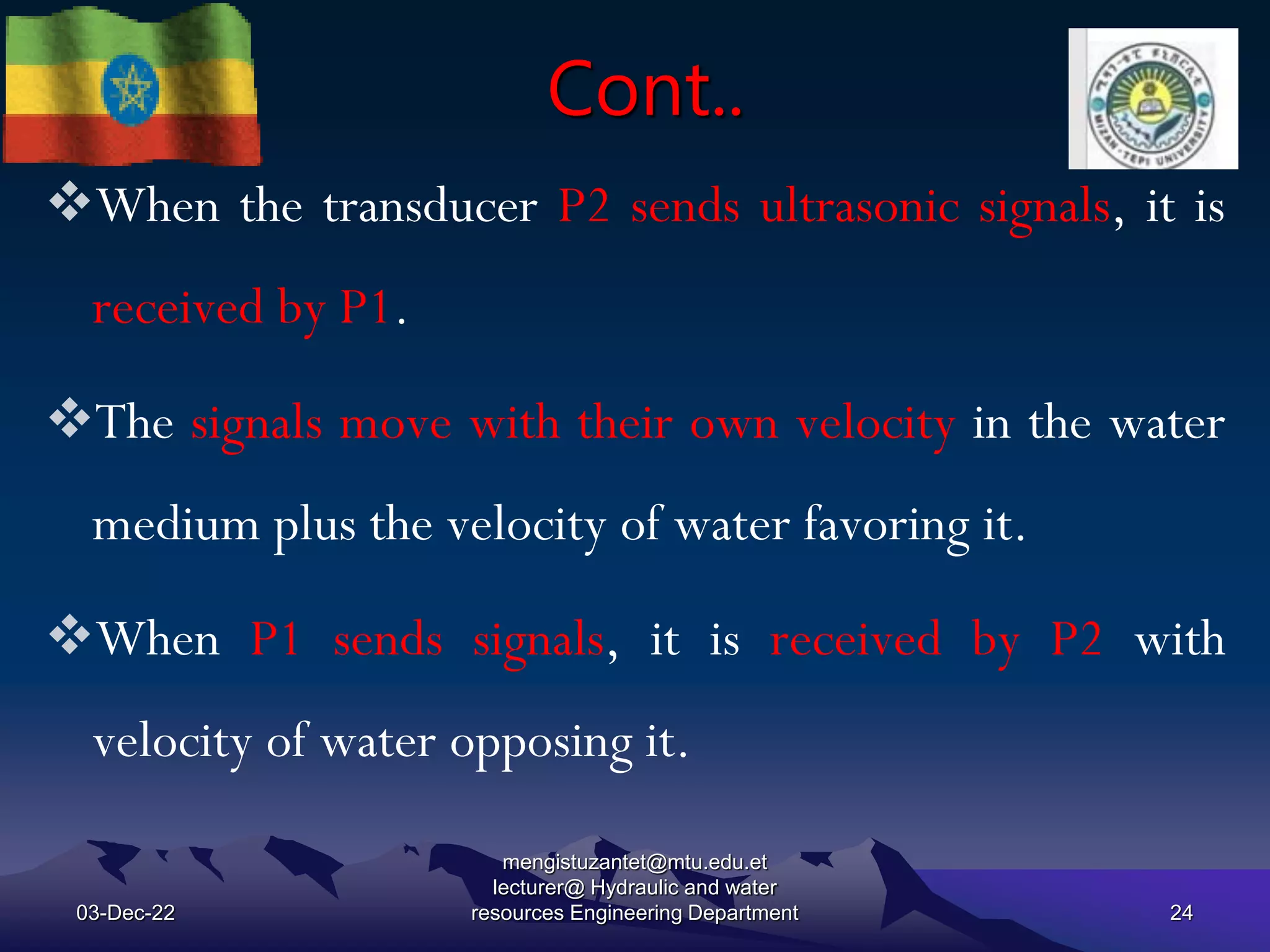 Cont..
03-Dec-22
mengistuzantet@mtu.edu.et
lecturer@ Hydraulic and water
resources Engineering Department 24
When the transducer P2 sends ultrasonic signals, it is
received by P1.
The signals move with their own velocity in the water
medium plus the velocity of water favoring it.
When P1 sends signals, it is received by P2 with
velocity of water opposing it.
 