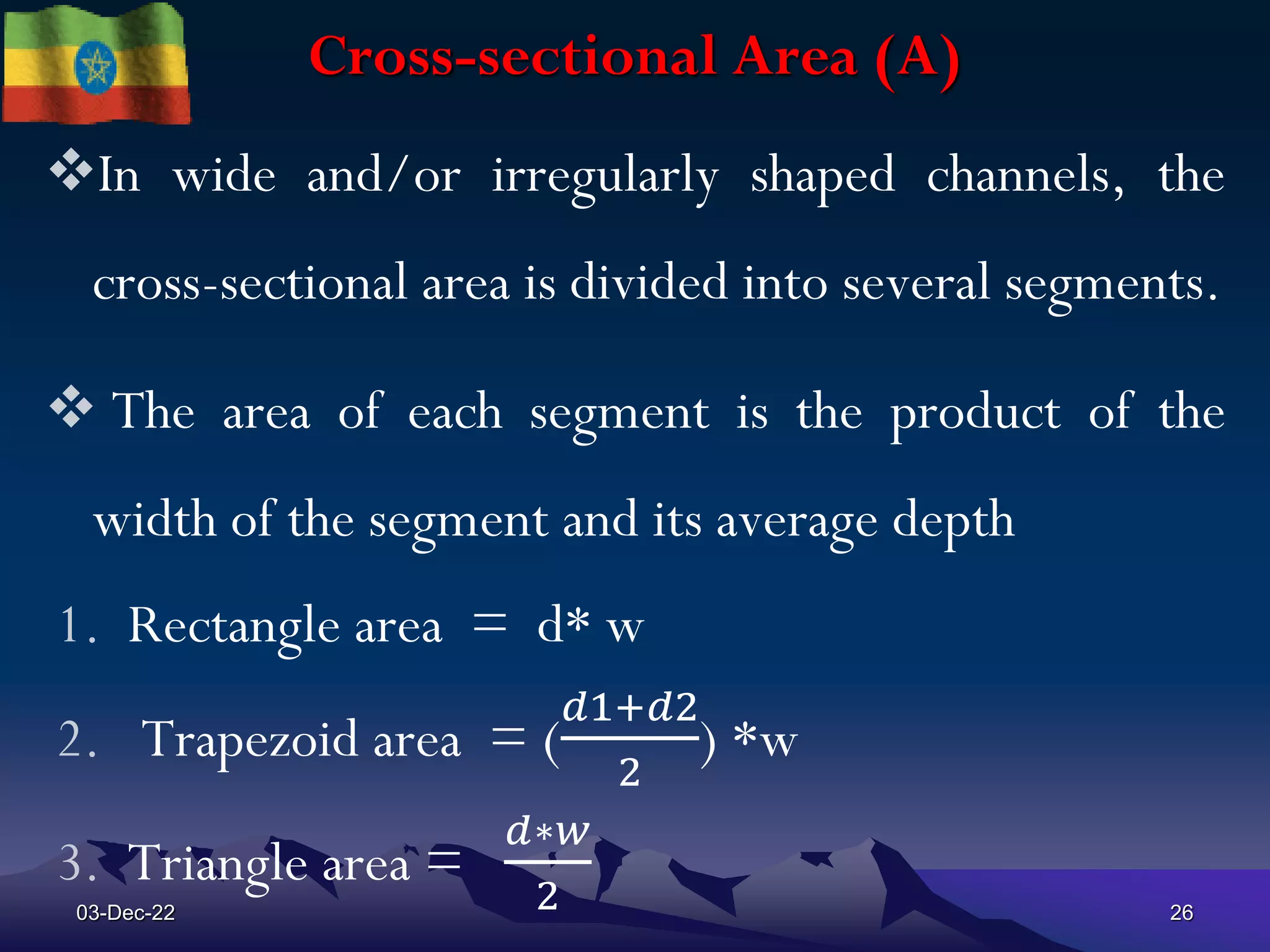 Cross-sectional Area (A)
In wide and/or irregularly shaped channels, the
cross-sectional area is divided into several segments.
 The area of each segment is the product of the
width of the segment and its average depth
1. Rectangle area = d* w
2. Trapezoid area = (
𝑑1+𝑑2
2
) *w
3. Triangle area =
𝑑∗𝑤
2
03-Dec-22 26
 
