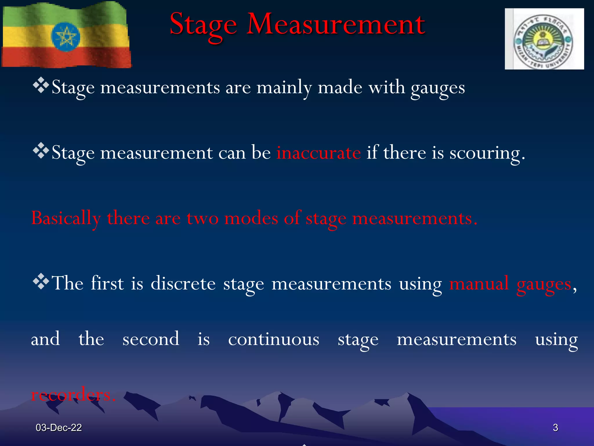 Stage Measurement
Stage measurements are mainly made with gauges
Stage measurement can be inaccurate if there is scouring.
Basically there are two modes of stage measurements.
The first is discrete stage measurements using manual gauges,
and the second is continuous stage measurements using
recorders.
03-Dec-22 3
 