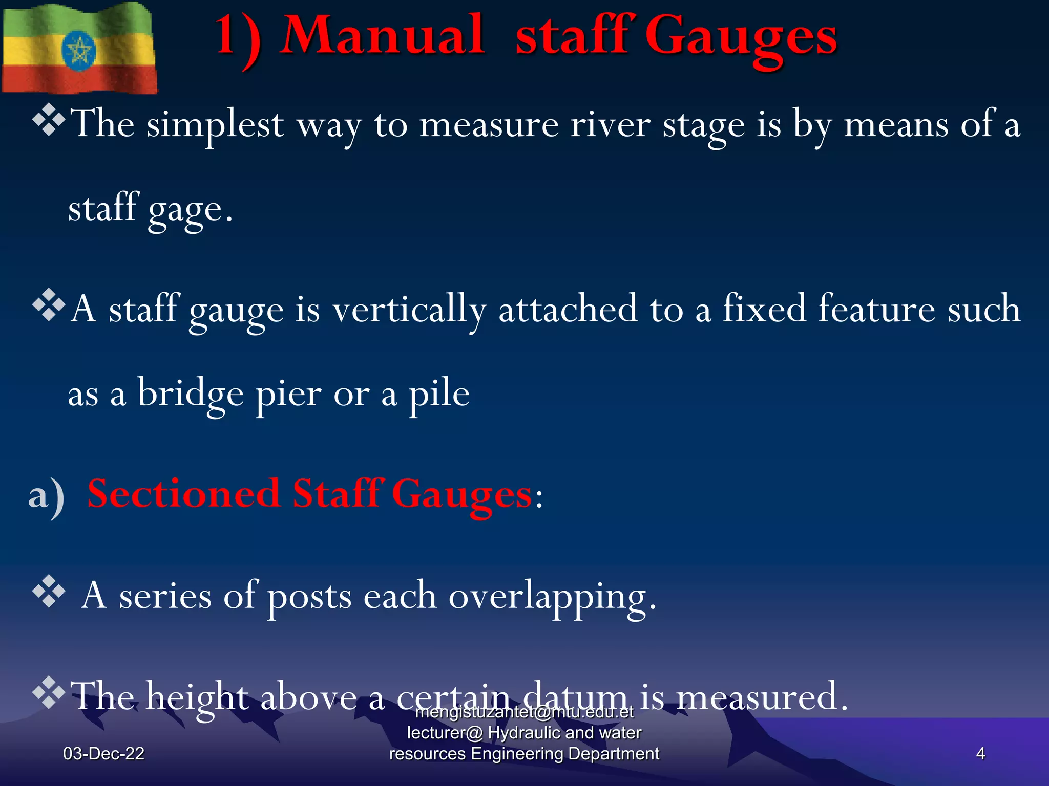 1) Manual staff Gauges
The simplest way to measure river stage is by means of a
staff gage.
A staff gauge is vertically attached to a fixed feature such
as a bridge pier or a pile
a) Sectioned Staff Gauges:
 A series of posts each overlapping.
The height above a certain datum is measured.
03-Dec-22
mengistuzantet@mtu.edu.et
lecturer@ Hydraulic and water
resources Engineering Department 4
 