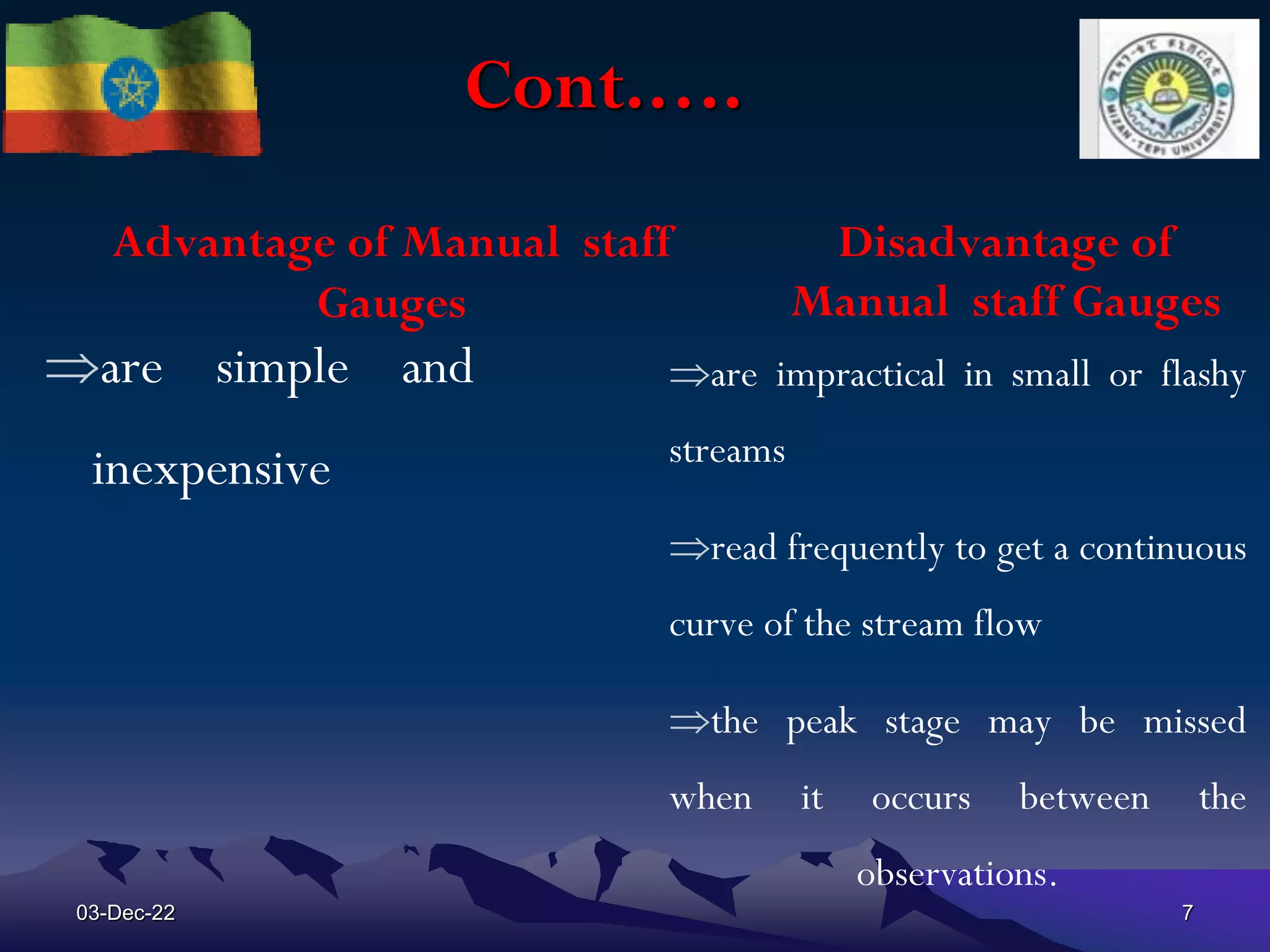 Cont.….
Advantage of Manual staff
Gauges
are simple and
inexpensive
Disadvantage of
Manual staff Gauges
are impractical in small or flashy
streams
read frequently to get a continuous
curve of the stream flow
the peak stage may be missed
when it occurs between the
observations.
03-Dec-22 7
 