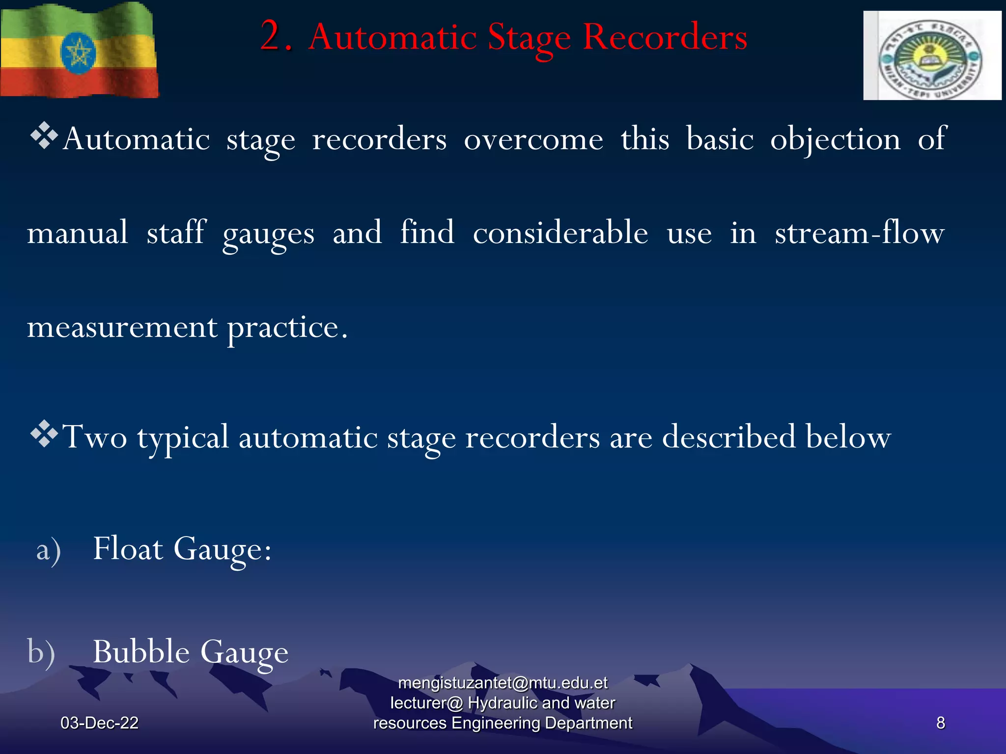 2. Automatic Stage Recorders
03-Dec-22
mengistuzantet@mtu.edu.et
lecturer@ Hydraulic and water
resources Engineering Department 8
Automatic stage recorders overcome this basic objection of
manual staff gauges and find considerable use in stream-flow
measurement practice.
Two typical automatic stage recorders are described below
a) Float Gauge:
b) Bubble Gauge
 