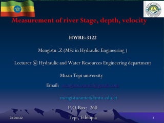 Measurement of river Stage, depth, velocity
HWRE-3122
Mengistu .Z (MSc in Hydraulic Engineering )
Lecturer @ Hydraulic and Water Resources Engineering department
Mizan Tepi university
Email: mengistu.zantet@gmail.com
mengistuzantet@mtu.edu.et
P.O.Box: 260
Tepi, Ethiopia
03-Dec-22 1
 