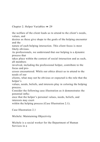 Chapter 2. Helper Variables–●–29
the welfare of the client leads us to attend to the client’s needs,
values, and
desires as these give shape to the goals of the helping encounter
and the
nature of each helping interaction. This client focus is most
likely obvious.
As professionals, we understand that our helping is a dynamic
process that
takes place within the context of social interaction and as such,
all members
involved, including the professional helper, contribute to the
focus and pro-
cesses encountered. While our ethics direct us to attend to the
needs of our
clients, what may not be obvious or expected is the role that the
helper’s
values, needs, beliefs, and interests play in coloring the helping
process.
Consider the following case illustration as it demonstrates the
potential influ-
ence that the helper’s personal values, needs, beliefs, and
interests may exert
within the helping process (Case Illustration 2.1).
Case Illustration 2.1
Michele: Maintaining Objectivity
Michele is a social worker for the Department of Human
Services in a
 
