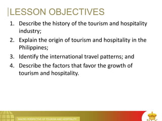 MACRO PERSPECTIVE OF TOURISM AND HOSPITALITY
LESSON OBJECTIVES
1. Describe the history of the tourism and hospitality
industry;
2. Explain the origin of tourism and hospitality in the
Philippines;
3. Identify the international travel patterns; and
4. Describe the factors that favor the growth of
tourism and hospitality.
 